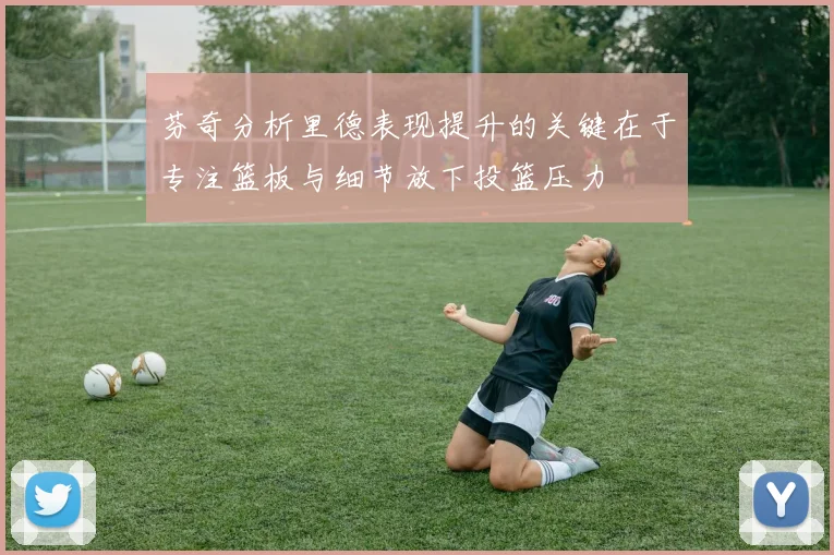 芬奇分析里德表现提升的关键在于专注篮板与细节放下投篮压力