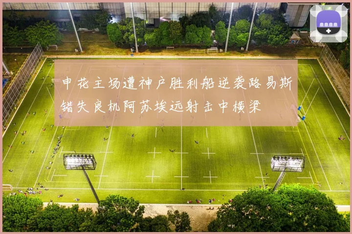 申花主场遭神户胜利船逆袭路易斯错失良机阿苏埃远射击中横梁