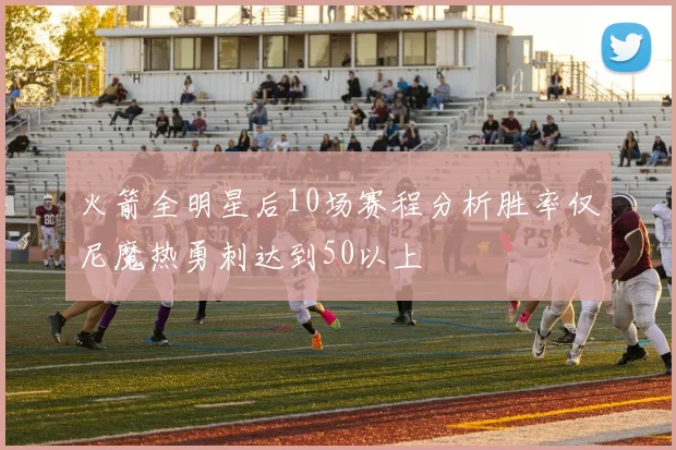 火箭全明星后10场赛程分析胜率仅尼魔热勇刺达到50以上