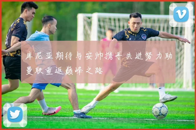库尼亚期待与安帅携手共进努力助曼联重返巅峰之路