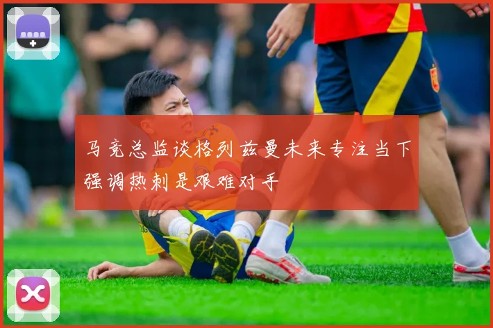 马竞总监谈格列兹曼未来专注当下强调热刺是艰难对手