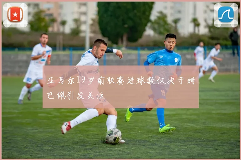 亚马尔19岁前联赛进球数仅次于姆巴佩引发关注
