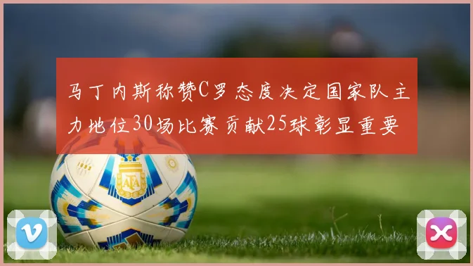 马丁内斯称赞C罗态度决定国家队主力地位30场比赛贡献25球彰显重要性