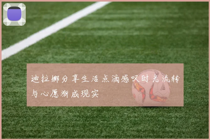迪拉娜分享生活点滴感叹时光流转与心愿渐成现实
