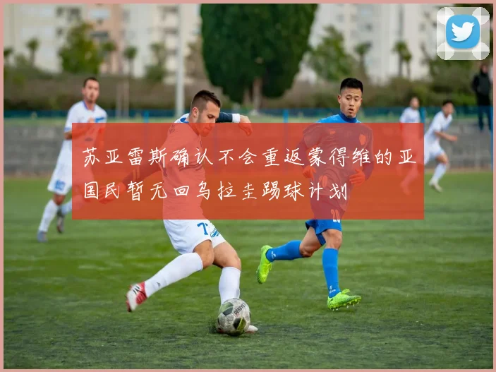 苏亚雷斯确认不会重返蒙得维的亚国民暂无回乌拉圭踢球计划