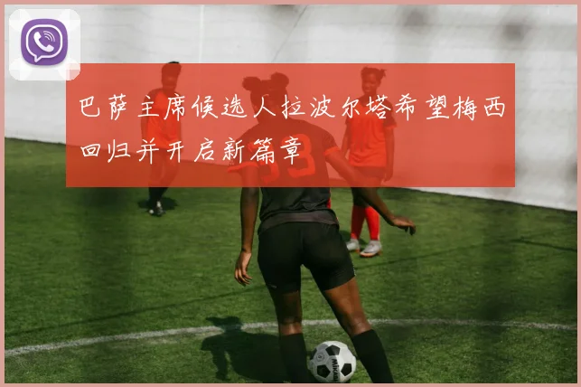 巴萨主席候选人拉波尔塔希望梅西回归并开启新篇章