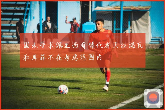 国米寻求佩里西奇替代者贝拉诺瓦和库菲不在考虑范围内