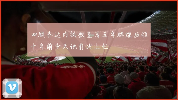回顾齐达内执教皇马五年辉煌历程十年前今天他首次上任