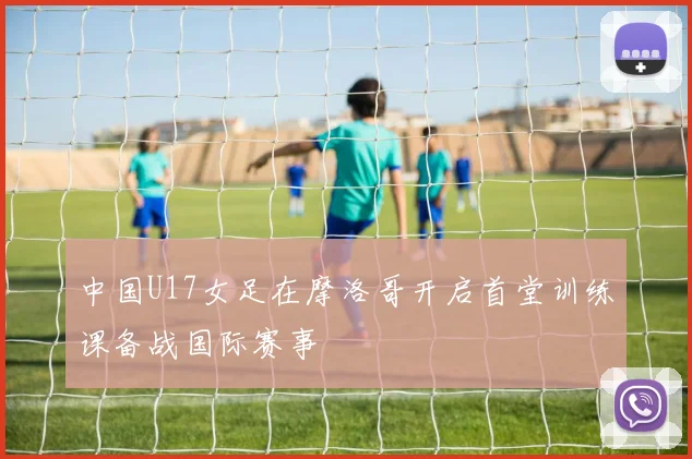 中国U17女足在摩洛哥开启首堂训练课备战国际赛事