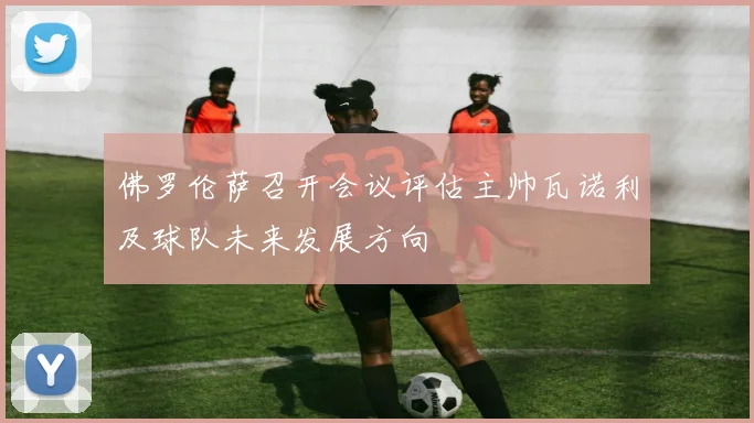 佛罗伦萨召开会议评估主帅瓦诺利及球队未来发展方向