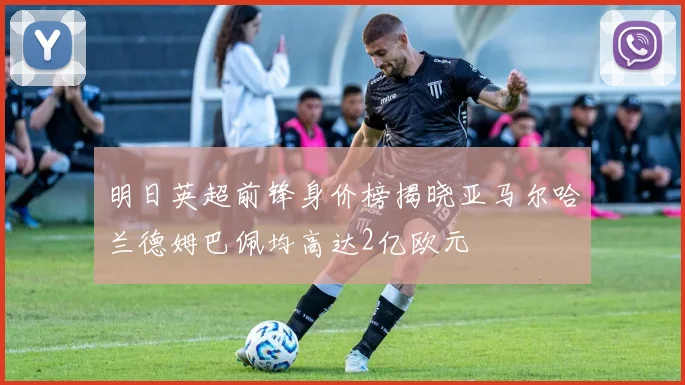 明日英超前锋身价榜揭晓亚马尔哈兰德姆巴佩均高达2亿欧元