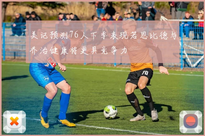 美记预测76人下季表现若恩比德与乔治健康将更具竞争力