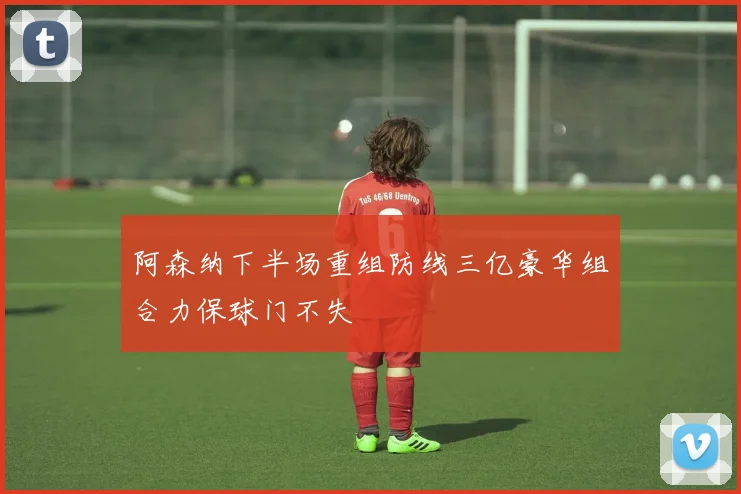 阿森纳下半场重组防线三亿豪华组合力保球门不失