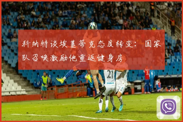 科纳特谈埃基蒂克态度转变：国家队召唤激励他重返健身房