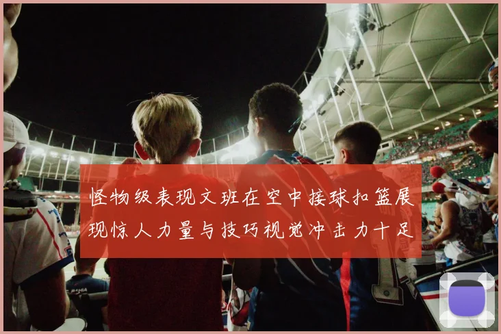 怪物级表现文班在空中接球扣篮展现惊人力量与技巧视觉冲击力十足