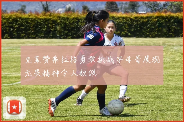 克莱赞弗拉格勇敢挑战字母哥展现无畏精神令人钦佩