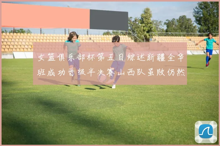 女篮俱乐部杯第五日综述新疆全华班成功晋级半决赛山西队虽败仍然晋级