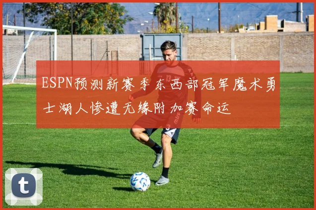 ESPN预测新赛季东西部冠军魔术勇士湖人惨遭无缘附加赛命运