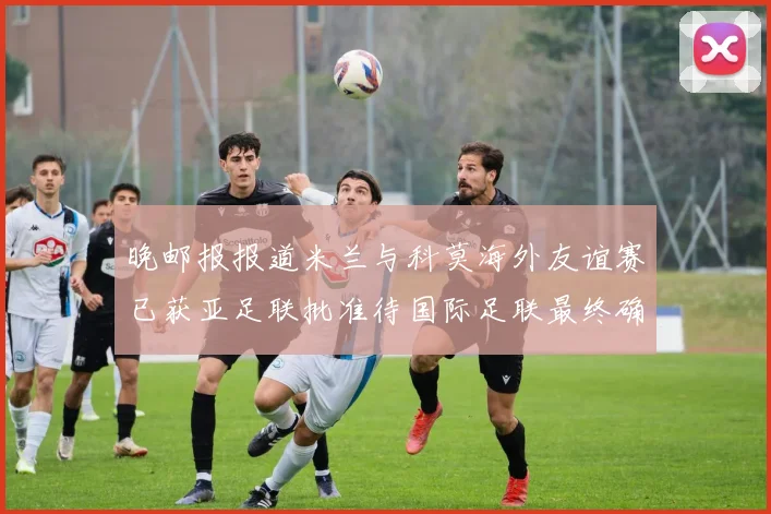 晚邮报报道米兰与科莫海外友谊赛已获亚足联批准待国际足联最终确认