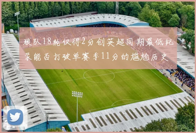 狼队18轮仅得2分创英超同期最低纪录能否打破单赛季11分的尴尬历史