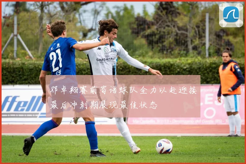 邓卓翔赛前寄语球队全力以赴迎接最后冲刺期展现最佳状态