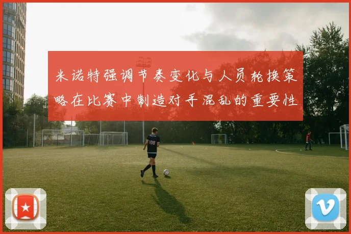 米诺特强调节奏变化与人员轮换策略在比赛中制造对手混乱的重要性