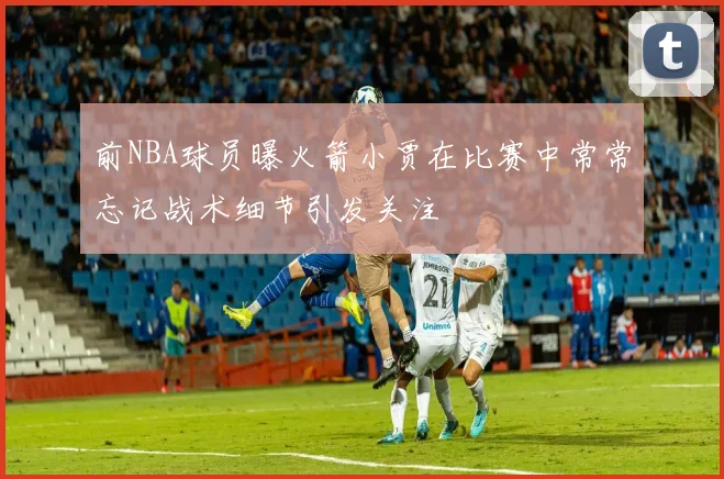 前NBA球员曝火箭小贾在比赛中常常忘记战术细节引发关注