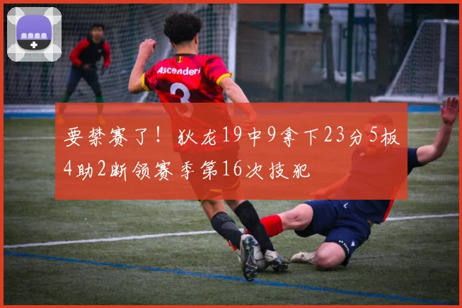 要禁赛了！狄龙19中9拿下23分5板4助2断领赛季第16次技犯