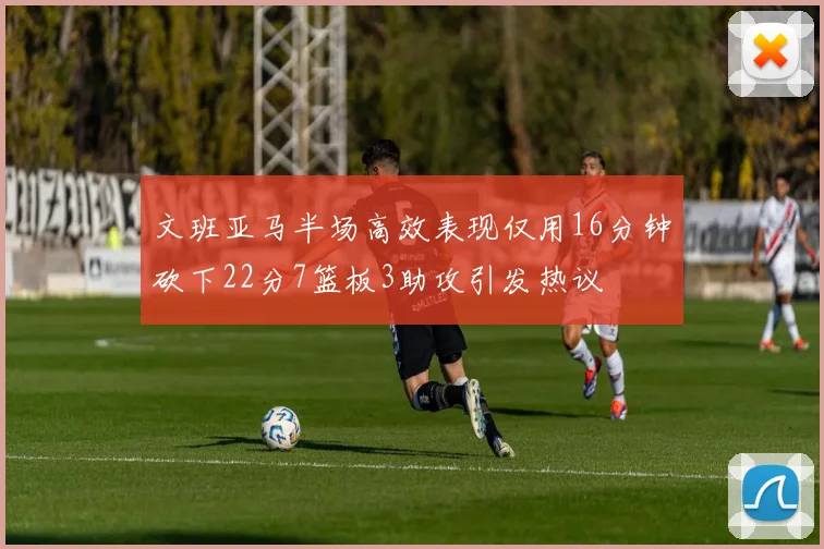 文班亚马半场高效表现仅用16分钟砍下22分7篮板3助攻引发热议