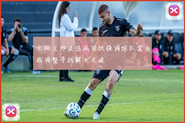 太阳主帅谈伤病困扰强调球队需自我调整寻找解决之道