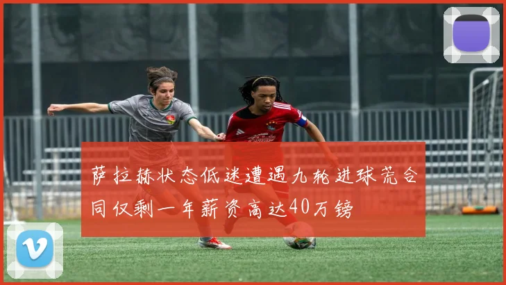 萨拉赫状态低迷遭遇九轮进球荒合同仅剩一年薪资高达40万镑