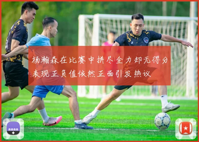 杨瀚森在比赛中拼尽全力却无得分表现正负值依然正面引发热议