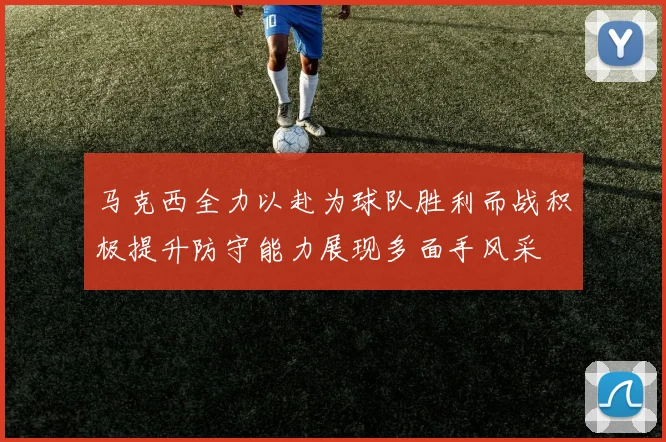 马克西全力以赴为球队胜利而战积极提升防守能力展现多面手风采
