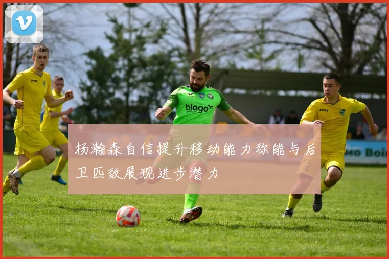 杨瀚森自信提升移动能力称能与后卫匹敌展现进步潜力